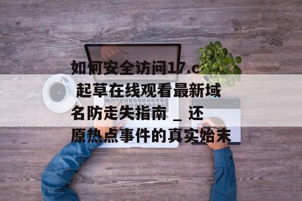 如何安全访问17.c 起草在线观看最新域名防走失指南 _ 还原热点事件的真实始末