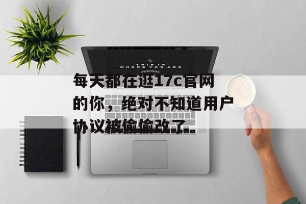 每天都在逛17c官网的你，绝对不知道用户协议被偷偷改了