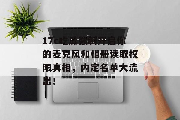 17c吃瓜强制开启你的麦克风和相册读取权限真相，内定名单大流出！