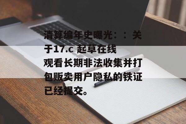 清算编年史曝光：：关于17.c 起草在线观看长期非法收集并打包贩卖用户隐私的铁证已经提交。