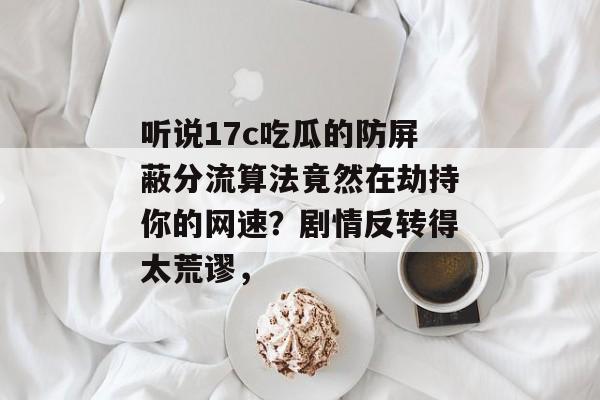 听说17c吃瓜的防屏蔽分流算法竟然在劫持你的网速？剧情反转得太荒谬，