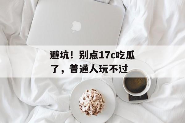 避坑！别点17c吃瓜了，普通人玩不过