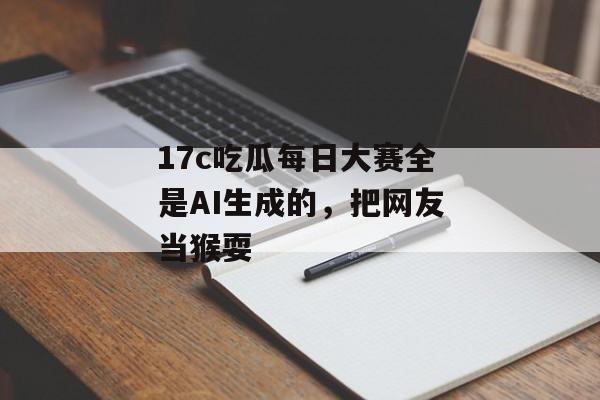 17c吃瓜每日大赛全是AI生成的，把网友当猴耍