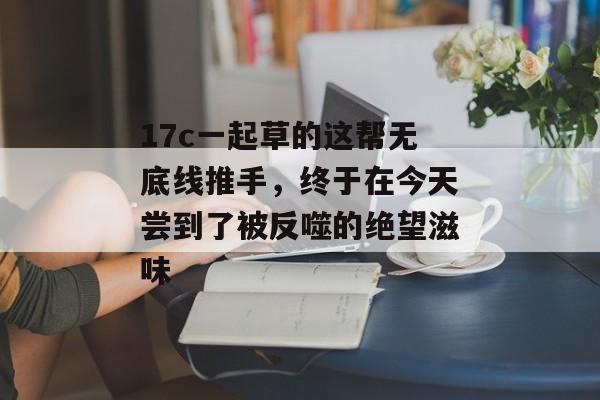 17c一起草的这帮无底线推手，终于在今天尝到了被反噬的绝望滋味