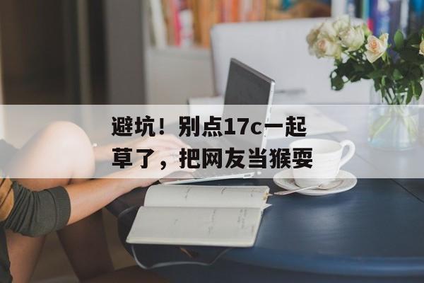 避坑！别点17c一起草了，把网友当猴耍