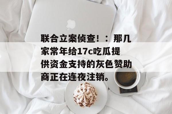 联合立案侦查！：那几家常年给17c吃瓜提供资金支持的灰色赞助商正在连夜注销。