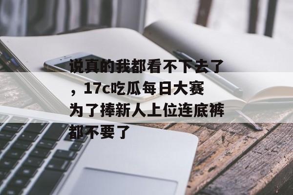 说真的我都看不下去了，17c吃瓜每日大赛为了捧新人上位连底裤都不要了