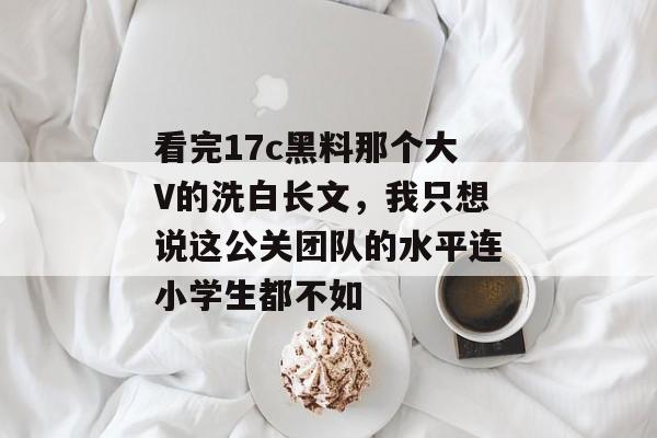 看完17c黑料那个大V的洗白长文，我只想说这公关团队的水平连小学生都不如