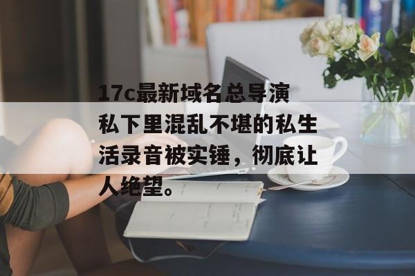 17c最新域名总导演私下里混乱不堪的私生活录音被实锤，彻底让人绝望。