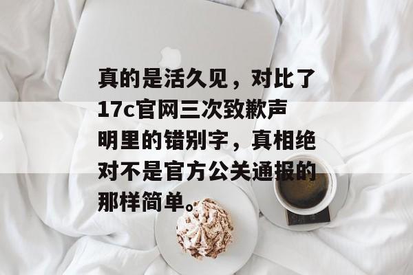 真的是活久见，对比了17c官网三次致歉声明里的错别字，真相绝对不是官方公关通报的那样简单。