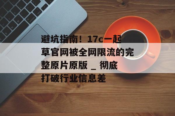 避坑指南！17c一起草官网被全网限流的完整原片原版 _ 彻底打破行业信息差